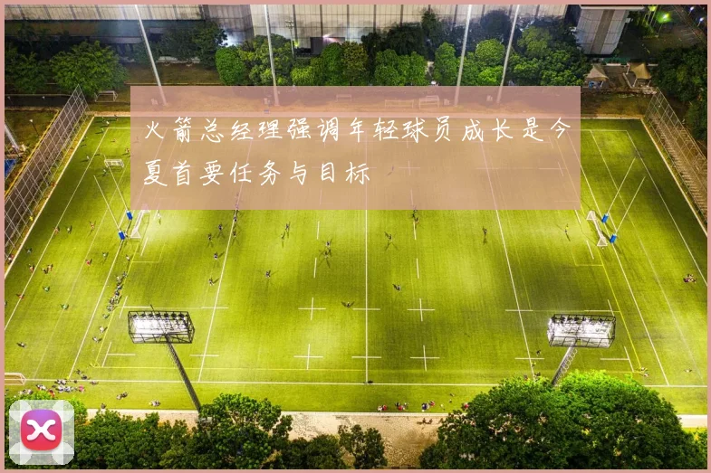 火箭总经理强调年轻球员成长是今夏首要任务与目标