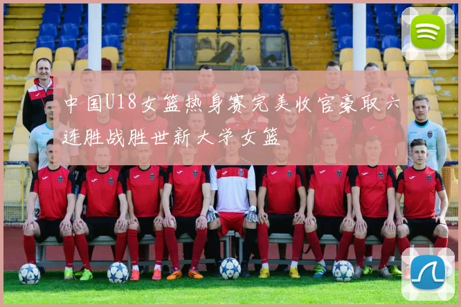 中国U18女篮热身赛完美收官豪取六连胜战胜世新大学女篮