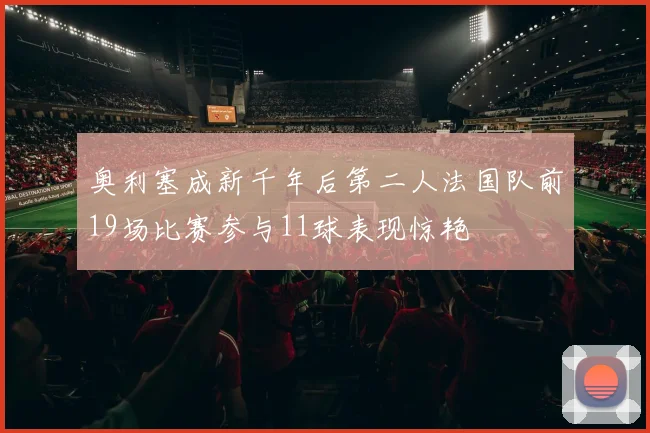 奥利塞成新千年后第二人法国队前19场比赛参与11球表现惊艳