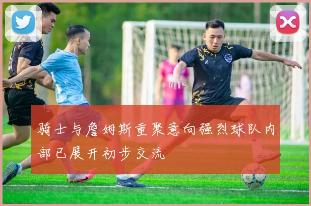骑士与詹姆斯重聚意向强烈球队内部已展开初步交流