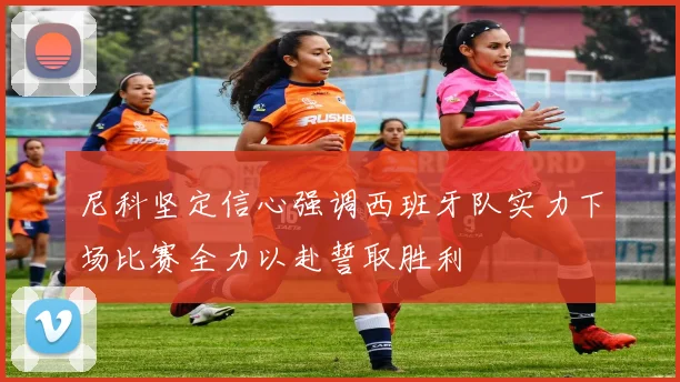 尼科坚定信心强调西班牙队实力下场比赛全力以赴誓取胜利