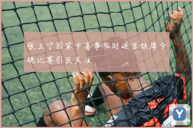 张玉宁因家中喜事临时返京缺席今晚比赛引发关注