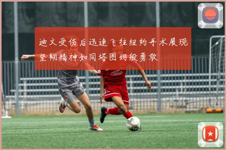 迪文受伤后迅速飞往纽约手术展现坚韧精神如同塔图姆般勇敢