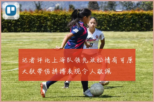 记者评论上海队领先放松情有可原大秋带伤拼搏表现令人敬佩